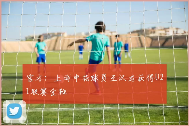 官方：上海申花球员王汉龙获得U21联赛金靴