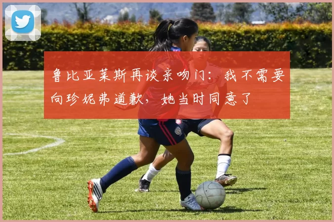 鲁比亚莱斯再谈亲吻门：我不需要向珍妮弗道歉，她当时同意了