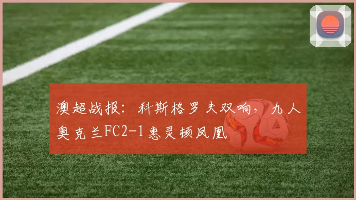 澳超战报：科斯格罗夫双响，九人奥克兰FC2-1惠灵顿凤凰