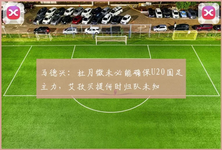 马德兴：杜月徵未必能确保U20国足主力，艾孜买提何时归队未知