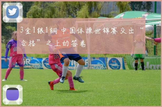 3金1银1铜 中国体操世锦赛交出“合格”之上的答卷