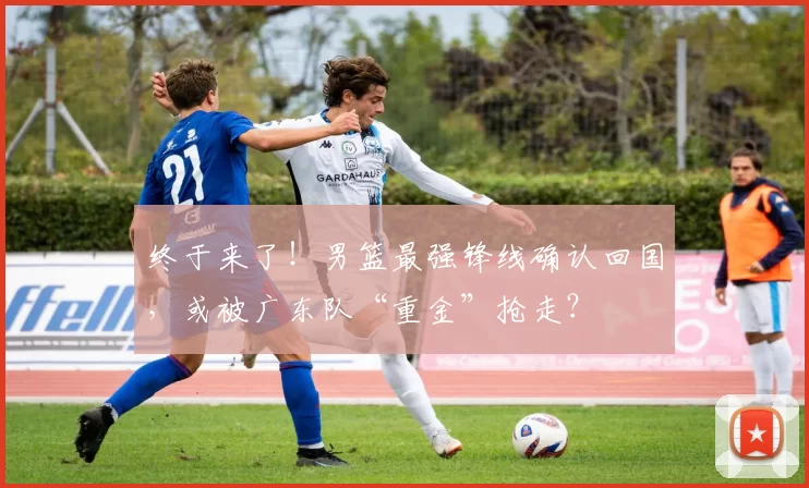 终于来了！男篮最强锋线确认回国，或被广东队“重金”抢走？