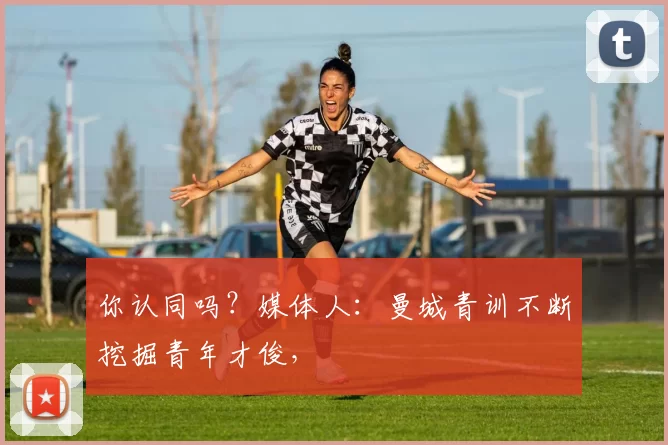 你认同吗？媒体人：曼城青训不断挖掘青年才俊，