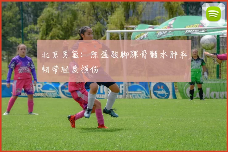 北京男篮：陈盈骏脚踝骨髓水肿和韧带轻度损伤