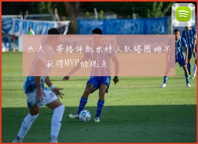 杰夫·蒂格评凯尔特人队塔图姆不会获得MVP的观点