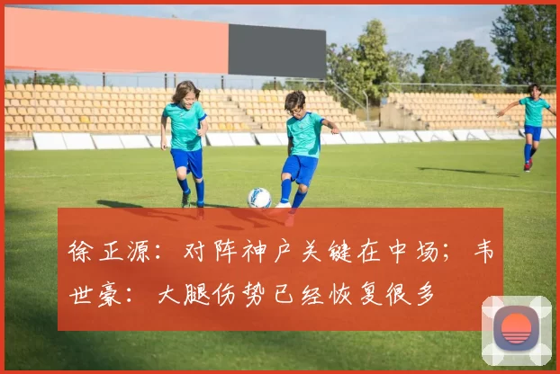 徐正源：对阵神户关键在中场；韦世豪：大腿伤势已经恢复很多