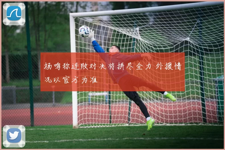 杨鸣称连败对决将拼尽全力 外援情况以官方为准