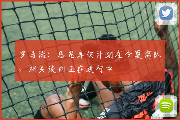 罗马诺：恩昆库仍计划在今夏离队，相关谈判正在进行中