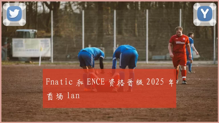 Fnatic 和 ENCE 资格晋级 2025 年首场 lan