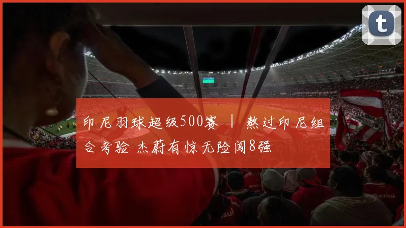 印尼羽球超级500赛 ｜ 熬过印尼组合考验 杰蔚有惊无险闯8强