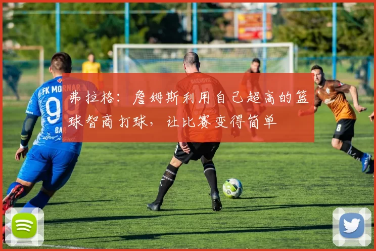 弗拉格：詹姆斯利用自己超高的篮球智商打球，让比赛变得简单