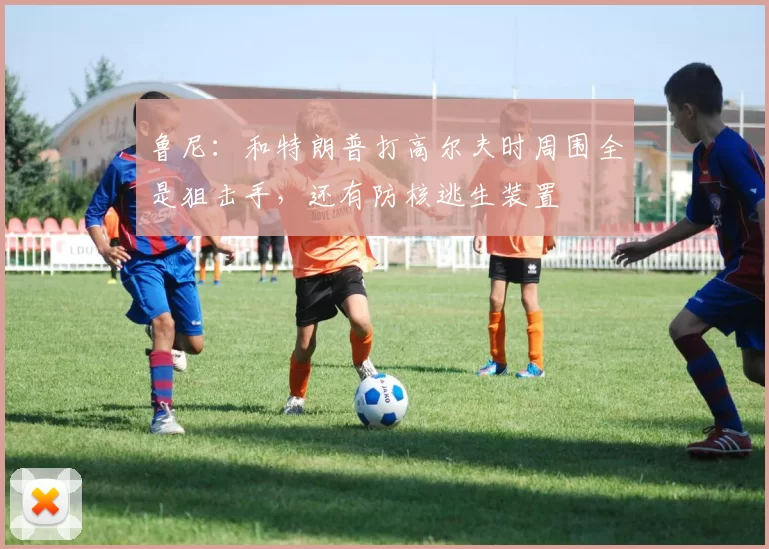 鲁尼：和特朗普打高尔夫时周围全是狙击手，还有防核逃生装置