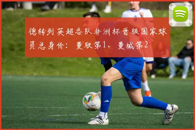 德转列英超各队非洲杯晋级国家球员总身价：曼联第1，曼城第2