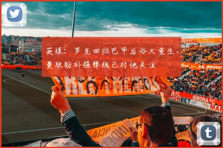 英媒：罗克回归巴甲后浴火重生，曼联盼补强锋线已对他关注