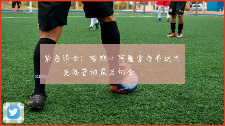 紧急峰会：哈维·阿隆索与齐达内和克洛普的最后机会