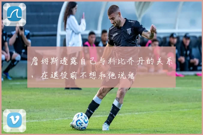 詹姆斯透露自己与科比乔丹的关系，在退役前不想和他说话