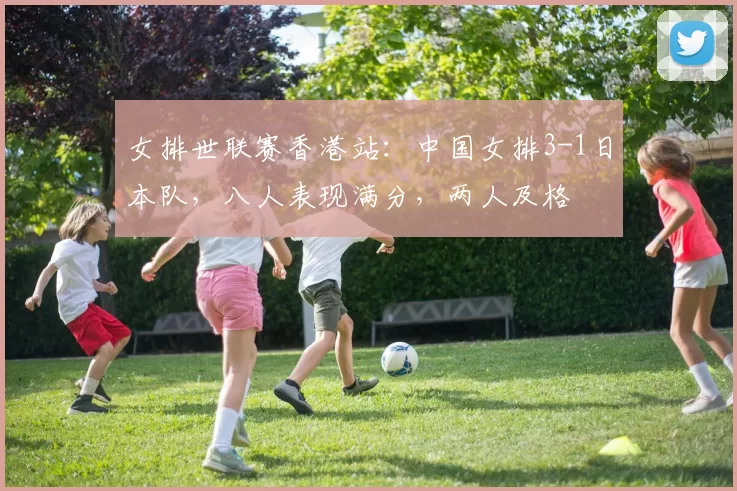 女排世联赛香港站：中国女排3-1日本队，八人表现满分，两人及格