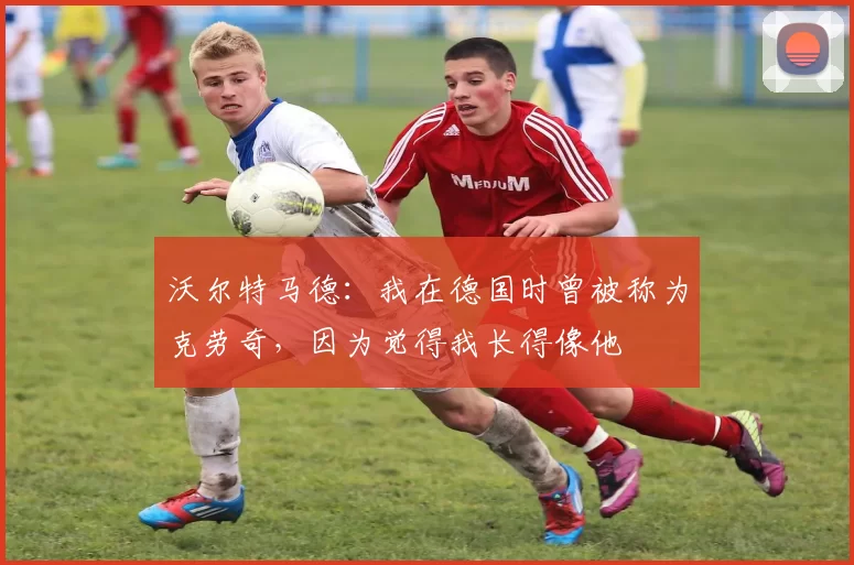 沃尔特马德：我在德国时曾被称为克劳奇，因为觉得我长得像他