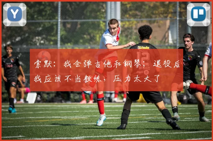 索默：我会弹吉他和钢琴；退役后我应该不当教练，压力太大了