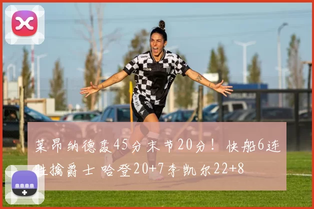 莱昂纳德轰45分末节20分！快船6连胜擒爵士 哈登20+7李凯尔22+8