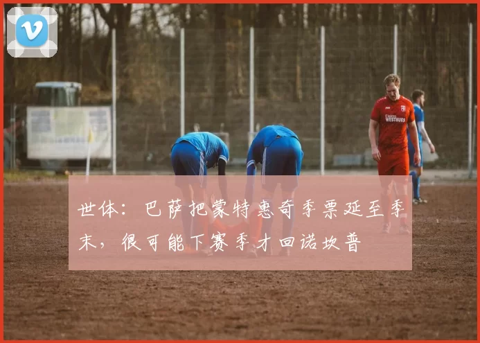 世体：巴萨把蒙特惠奇季票延至季末，很可能下赛季才回诺坎普