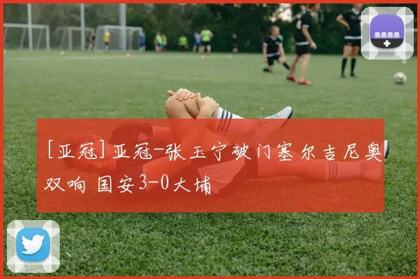 [亚冠]亚冠-张玉宁破门塞尔吉尼奥双响 国安3-0大埔
