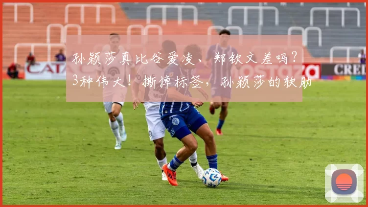 孙颖莎真比谷爱凌、郑钦文差吗？3种伟大！撕掉标签，孙颖莎的软肋真是弱点吗？