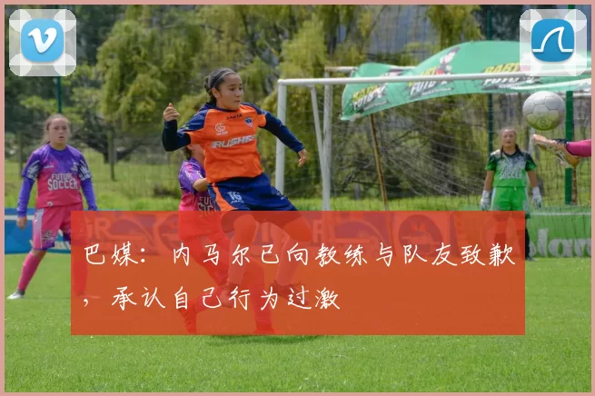 巴媒：内马尔已向教练与队友致歉，承认自己行为过激