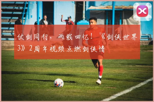 仗剑同行，两载回忆！《剑侠世界3》2周年视频点燃剑侠情