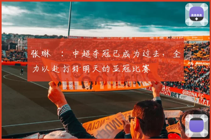 张琳芃：中超夺冠已成为过去，全力以赴打好明天的亚冠比赛