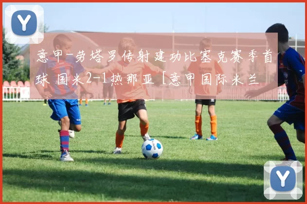 意甲-劳塔罗传射建功比塞克赛季首球 国米2-1热那亚 [意甲国际米兰]