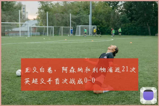 互交白卷，阿森纳和利物浦近21次英超交手首次战成0-0