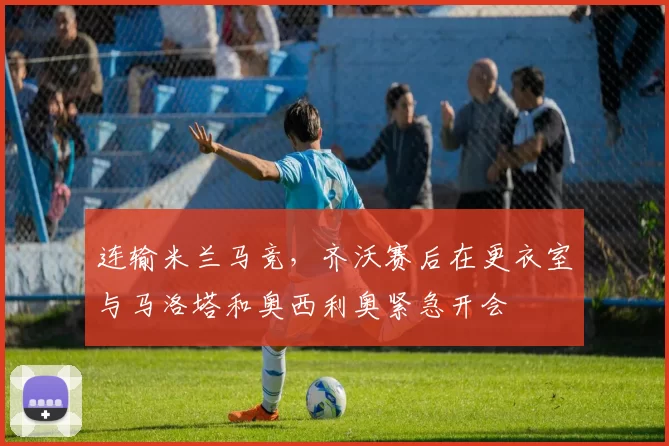 连输米兰马竞，齐沃赛后在更衣室与马洛塔和奥西利奥紧急开会