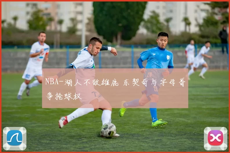 NBA-湖人不敌雄鹿 东契奇与字母哥争抢球权