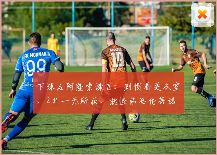 下课后阿隆索谏言：别惯着更衣室，2年一无所获，就怪弗洛伦蒂诺