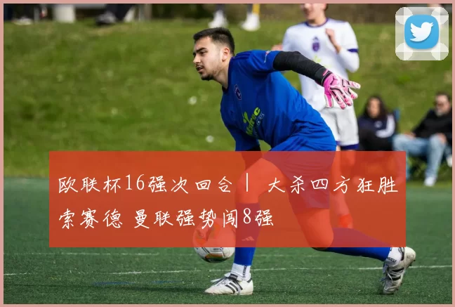 欧联杯16强次回合｜ 大杀四方狂胜索赛德 曼联强势闯8强