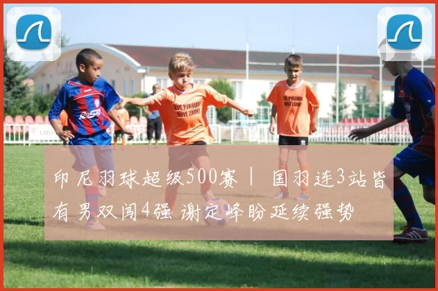 印尼羽球超级500赛｜ 国羽连3站皆有男双闯4强 谢定峰盼延续强势