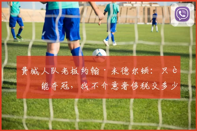 费城人队老板约翰·米德尔顿：只要能夺冠，我不介意奢侈税交多少