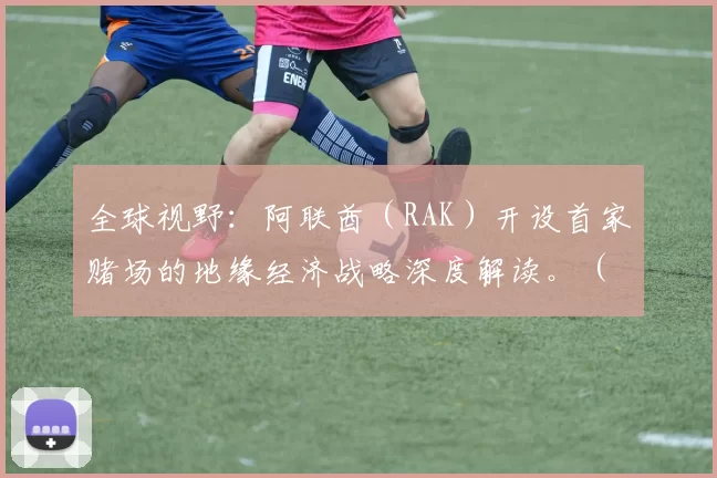 全球视野：阿联酋（RAK）开设首家赌场的地缘经济战略深度解读。（从全球视角看阿联酋（RAK）首家赌场：地缘经济战略深析）