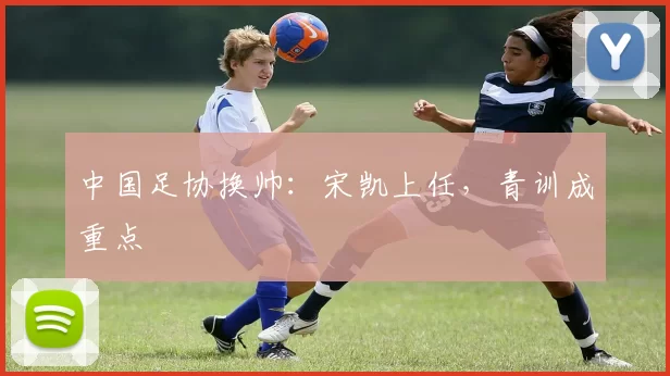 中国足协换帅：宋凯上任，青训成重点